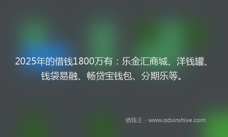 2025年的借钱1800万有：乐金汇商城、洋钱罐、钱袋易融、畅贷宝钱包、分期乐等。