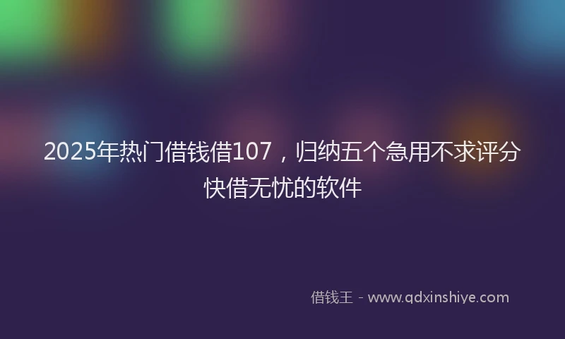 2025年热门借钱借107，归纳五个急用不求评分快借无忧的软件