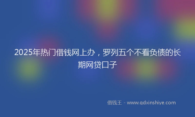 2025年热门借钱网上办，罗列五个不看负债的长期网贷口子