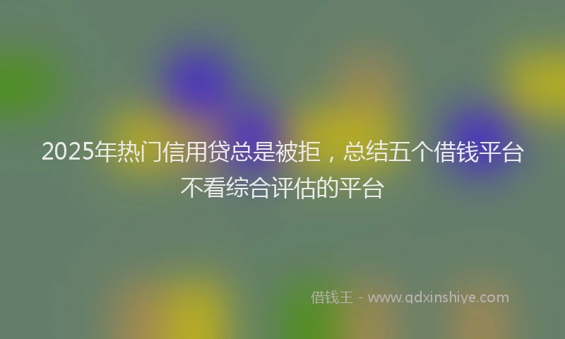 2025年热门信用贷总是被拒，总结五个借钱平台不看综合评估的平台