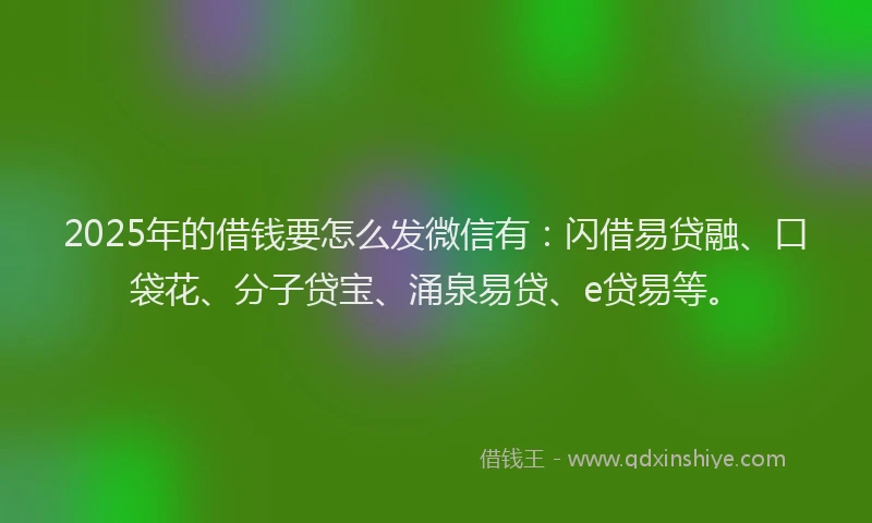 2025年的借钱要怎么发微信有：闪借易贷融、口袋花、分子贷宝、涌泉易贷、e贷易等。