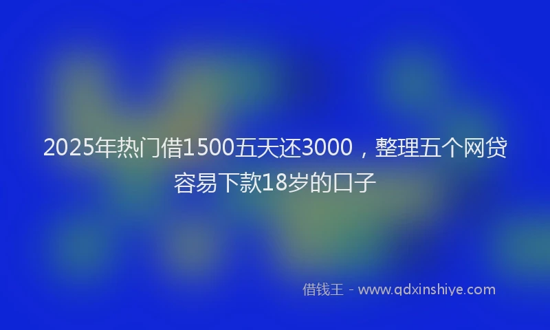 2025年热门借1500五天还3000，整理五个网贷容易下款18岁的口子