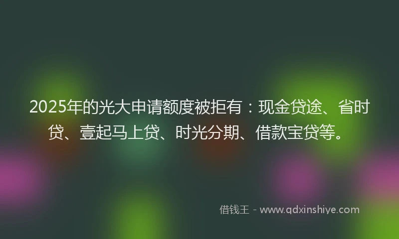 2025年的光大申请额度被拒有：现金贷途、省时贷、壹起马上贷、时光分期、借款宝贷等。