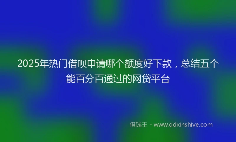2025年热门借呗申请哪个额度好下款，总结五个能百分百通过的网贷平台