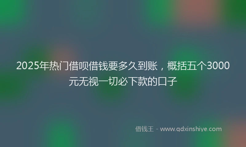 2025年热门借呗借钱要多久到账，概括五个3000元无视一切必下款的口子