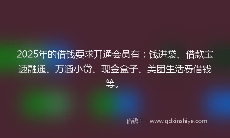 2025年的借钱要求开通会员有：钱进袋、借款宝速融通、万通小贷、现金盒子、美团生活费借钱等。