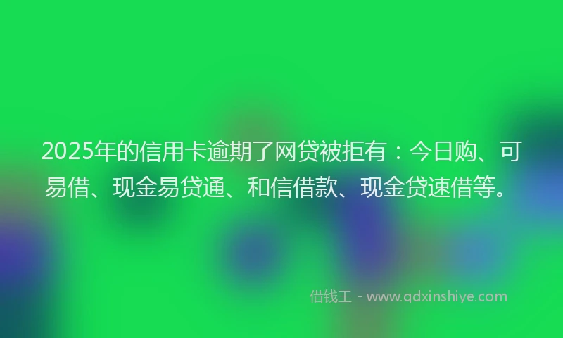 2025年的信用卡逾期了网贷被拒有：今日购、可易借、现金易贷通、和信借款、现金贷速借等。