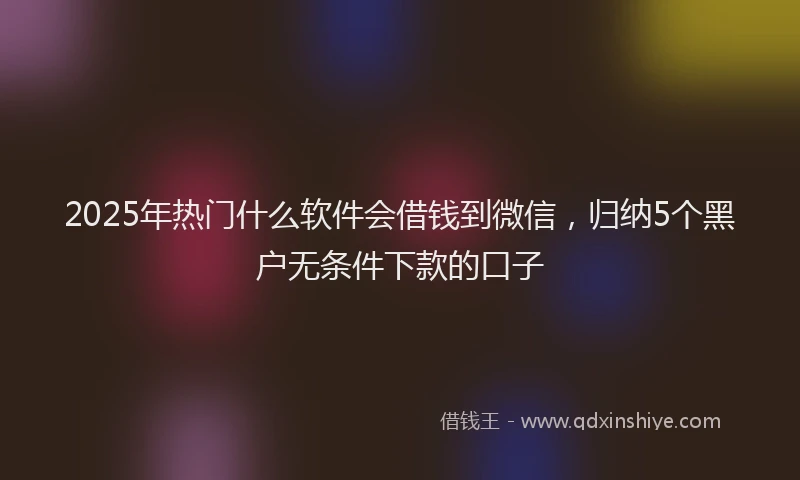 2025年热门什么软件会借钱到微信，归纳5个黑户无条件下款的口子