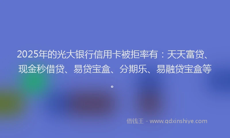 2025年的光大银行信用卡被拒率有：天天富贷、现金秒借贷、易贷宝盒、分期乐、易融贷宝盒等。
