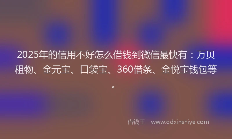 2025年的信用不好怎么借钱到微信最快有：万贝租物、金元宝、口袋宝、360借条、金悦宝钱包等。