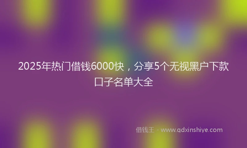 2025年热门借钱6000快，分享5个无视黑户下款口子名单大全
