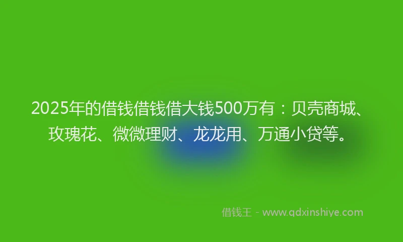 2025年的借钱借钱借大钱500万有：贝壳商城、玫瑰花、微微理财、龙龙用、万通小贷等。