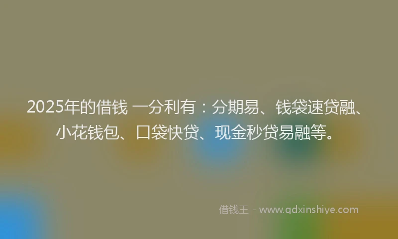2025年的借钱 一分利有：分期易、钱袋速贷融、小花钱包、口袋快贷、现金秒贷易融等。