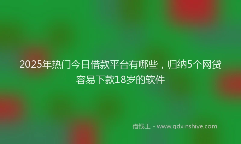 2025年热门今日借款平台有哪些，归纳5个网贷容易下款18岁的软件