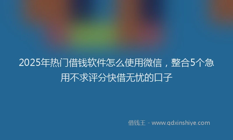 2025年热门借钱软件怎么使用微信，整合5个急用不求评分快借无忧的口子