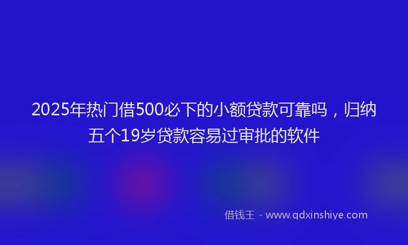 2025年热门借500必下的小额贷款可靠吗，归纳五个19岁贷款容易过审批的软件