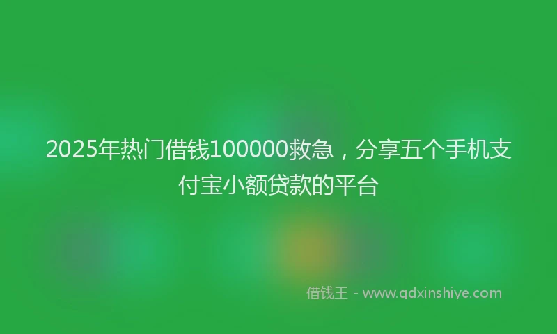2025年热门借钱100000救急，分享五个手机支付宝小额贷款的平台