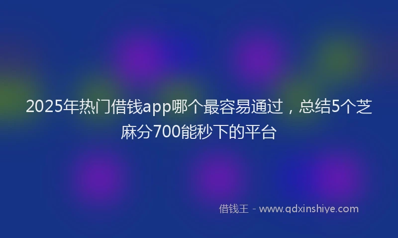 2025年热门借钱app哪个最容易通过，总结5个芝麻分700能秒下的平台