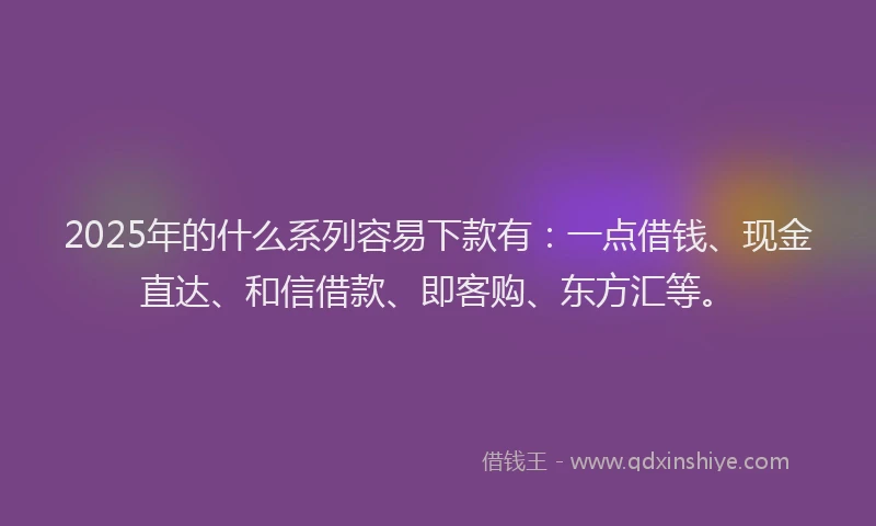 2025年的什么系列容易下款有：一点借钱、现金直达、和信借款、即客购、东方汇等。
