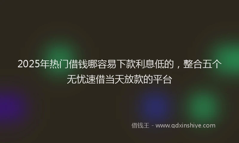 2025年热门借钱哪容易下款利息低的，整合五个无忧速借当天放款的平台