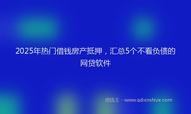 2025年热门借钱房产抵押，汇总5个不看负债的网贷软件
