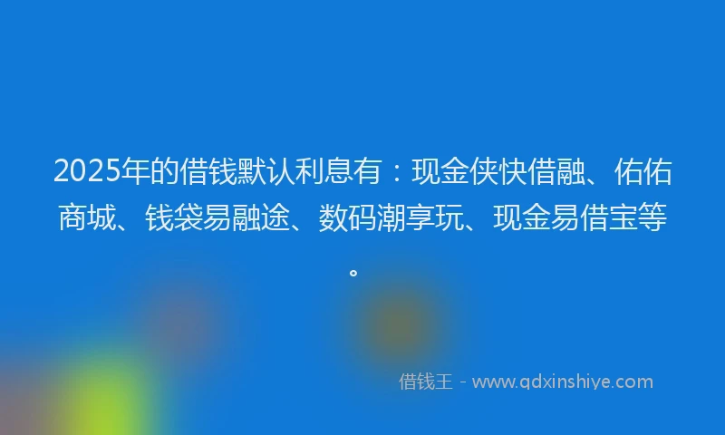 2025年的借钱默认利息有：现金侠快借融、佑佑商城、钱袋易融途、数码潮享玩、现金易借宝等。