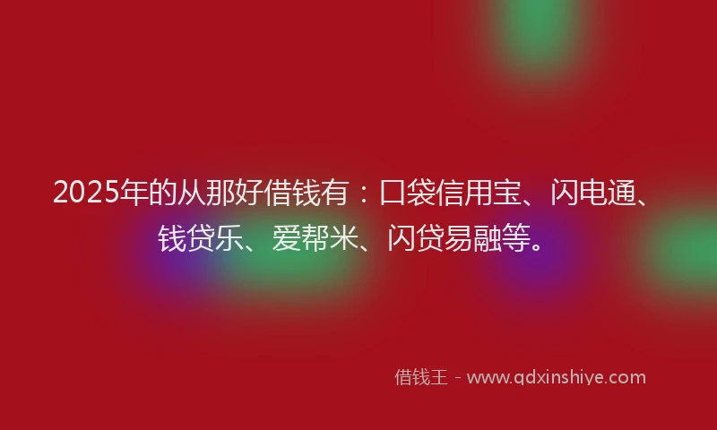 2025年的从那好借钱有：口袋信用宝、闪电通、钱贷乐、爱帮米、闪贷易融等。