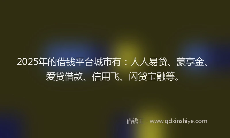 2025年的借钱平台城市有：人人易贷、蒙享金、爱贷借款、信用飞、闪贷宝融等。