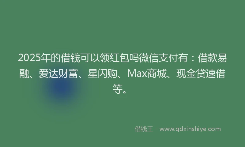 2025年的借钱可以领红包吗微信支付有：借款易融、爱达财富、星闪购、Max商城、现金贷速借等。