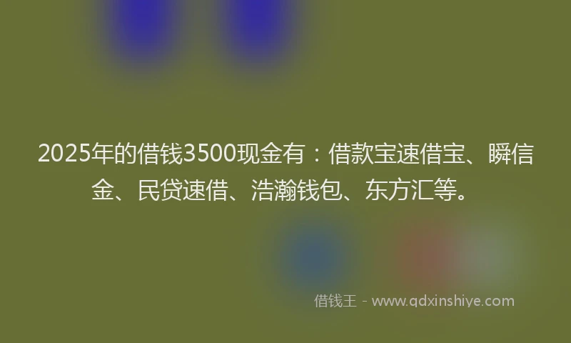 2025年的借钱3500现金有：借款宝速借宝、瞬信金、民贷速借、浩瀚钱包、东方汇等。