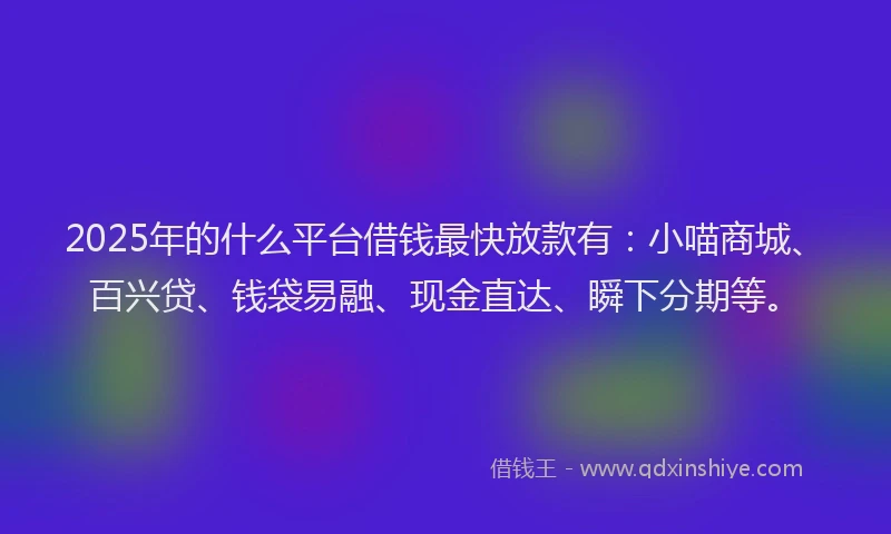 2025年的什么平台借钱最快放款有：小喵商城、百兴贷、钱袋易融、现金直达、瞬下分期等。
