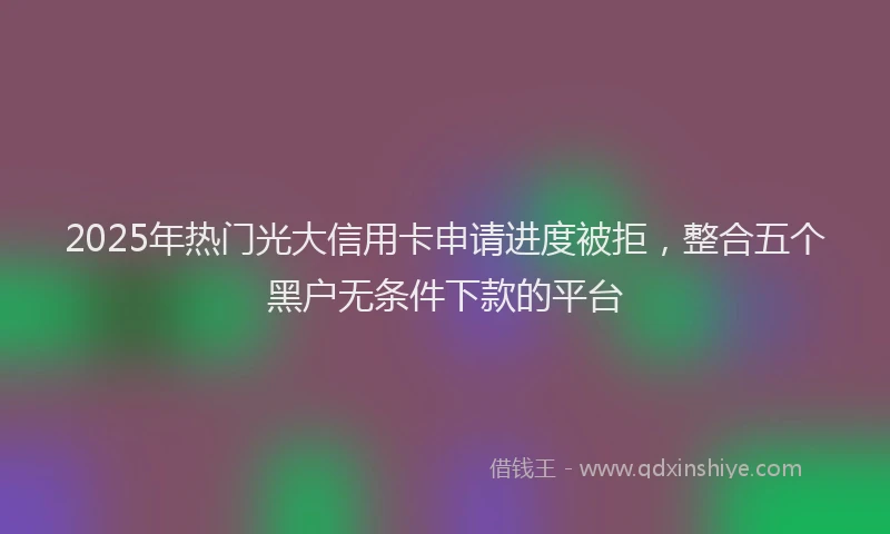 2025年热门光大信用卡申请进度被拒，整合五个黑户无条件下款的平台