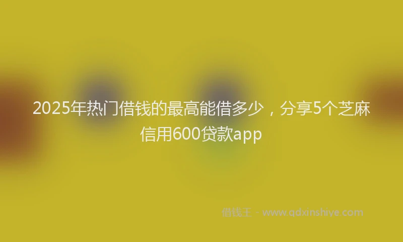 2025年热门借钱的最高能借多少，分享5个芝麻信用600贷款app