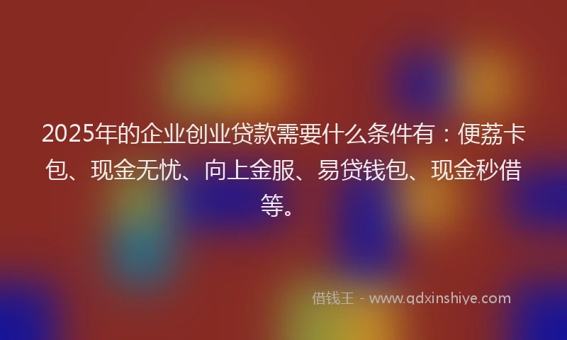2025年的企业创业贷款需要什么条件有：便荔卡包、现金无忧、向上金服、易贷钱包、现金秒借等。