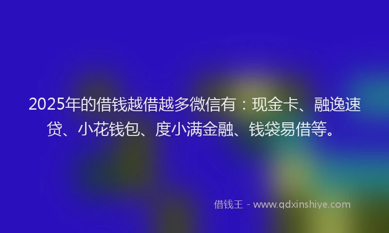 2025年的借钱越借越多微信有：现金卡、融逸速贷、小花钱包、度小满金融、钱袋易借等。