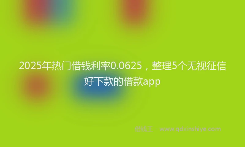 2025年热门借钱利率0.0625，整理5个无视征信好下款的借款app