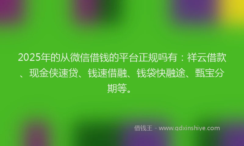 2025年的从微信借钱的平台正规吗有：祥云借款、现金侠速贷、钱速借融、钱袋快融途、甄宝分期等。