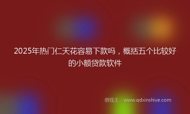 2025年热门仁天花容易下款吗，概括五个比较好的小额贷款软件