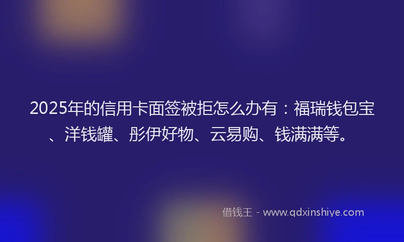 2025年的信用卡面签被拒怎么办有：福瑞钱包宝、洋钱罐、彤伊好物、云易购、钱满满等。