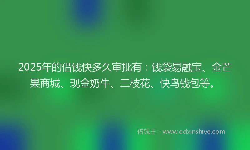 2025年的借钱快多久审批有：钱袋易融宝、金芒果商城、现金奶牛、三枝花、快鸟钱包等。