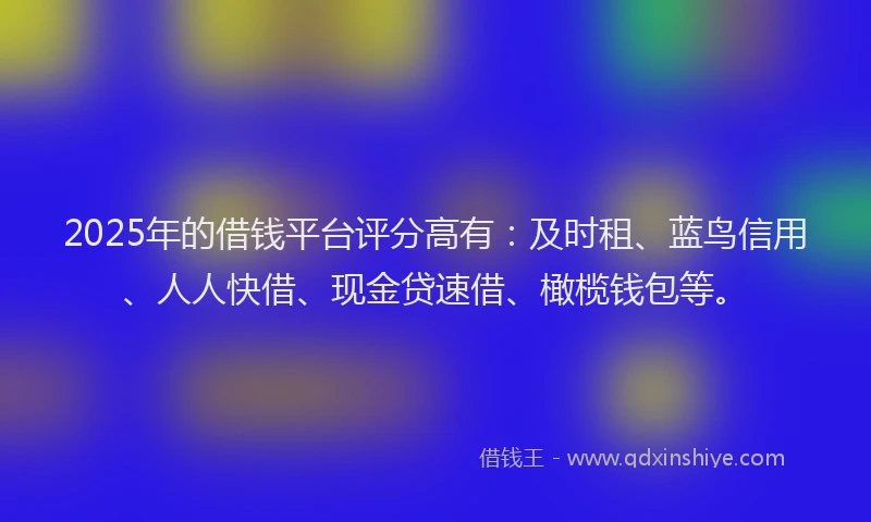 2025年的借钱平台评分高有：及时租、蓝鸟信用、人人快借、现金贷速借、橄榄钱包等。