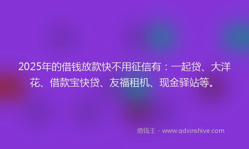 2025年的借钱放款快不用征信有：一起贷、大洋花、借款宝快贷、友福租机、现金驿站等。