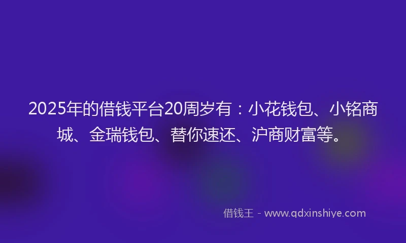 2025年的借钱平台20周岁有：小花钱包、小铭商城、金瑞钱包、替你速还、沪商财富等。