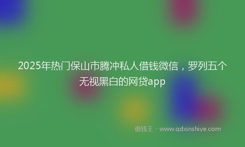 2025年热门保山市腾冲私人借钱微信，罗列五个无视黑白的网贷app
