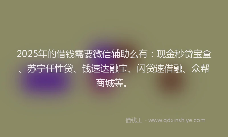 2025年的借钱需要微信辅助么有：现金秒贷宝盒、苏宁任性贷、钱速达融宝、闪贷速借融、众帮商城等。