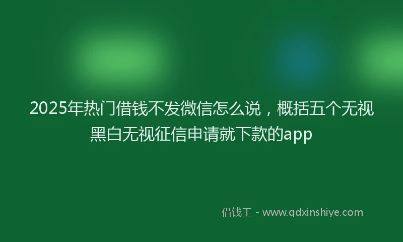 2025年热门借钱不发微信怎么说，概括五个无视黑白无视征信申请就下款的app