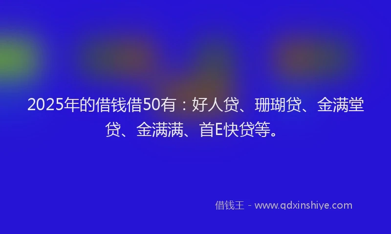 2025年的借钱借50有：好人贷、珊瑚贷、金满堂贷、金满满、首E快贷等。