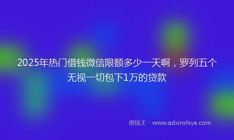 2025年热门借钱微信限额多少一天啊，罗列五个无视一切包下1万的贷款