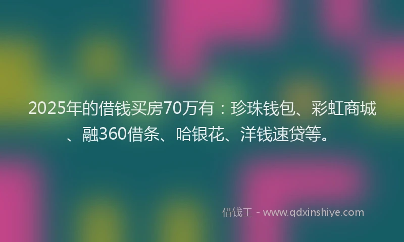 2025年的借钱买房70万有：珍珠钱包、彩虹商城、融360借条、哈银花、洋钱速贷等。