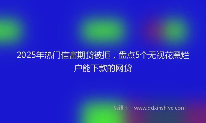 2025年热门信富期贷被拒，盘点5个无视花黑烂户能下款的网贷